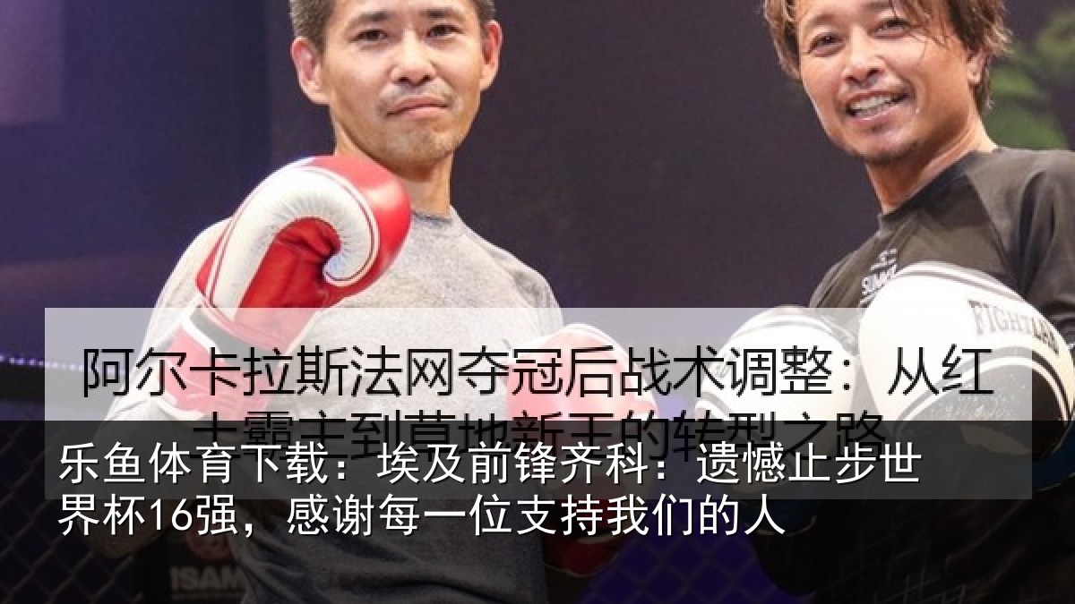 乐鱼体育下载：埃及前锋齐科：遗憾止步世界杯16强，感谢每一位支持我们的人