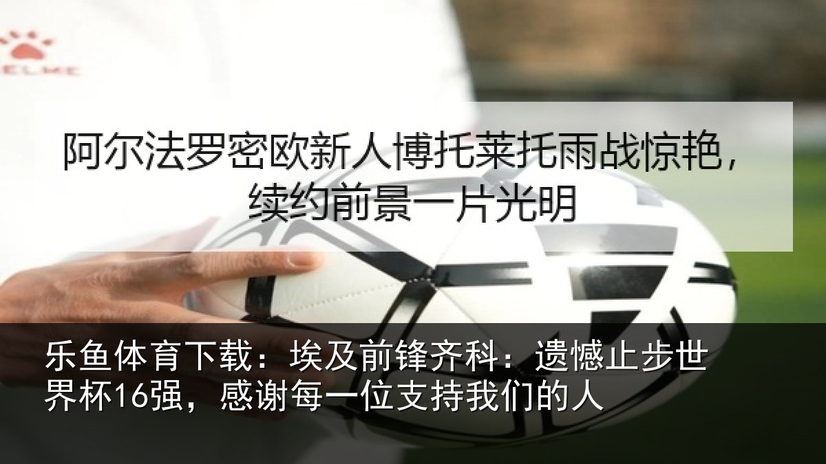 乐鱼体育下载：埃及前锋齐科：遗憾止步世界杯16强，感谢每一位支持我们的人