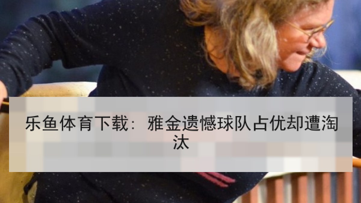 乐鱼体育下载: 雅金遗憾球队占优却遭淘汰