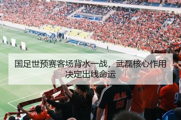国足世预赛客场背水一战，武磊核心作用决定出线命运