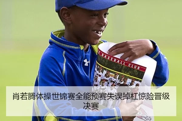 肖若腾体操世锦赛全能预赛失误掉杠惊险晋级决赛