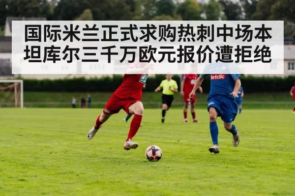 国际米兰正式求购热刺中场本坦库尔三千万欧元报价遭拒绝
