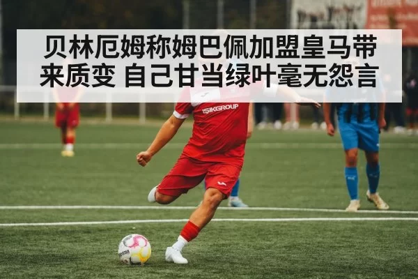 贝林厄姆称姆巴佩加盟皇马带来质变 自己甘当绿叶毫无怨言